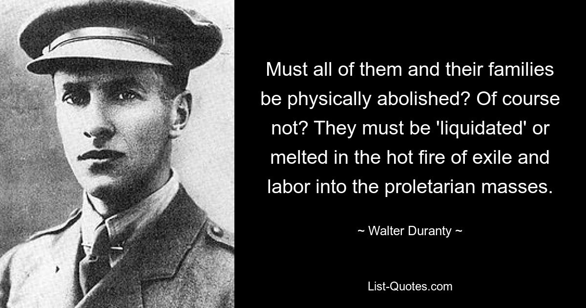 Must all of them and their families be physically abolished? Of course not? They must be 'liquidated' or melted in the hot fire of exile and labor into the proletarian masses. — © Walter Duranty