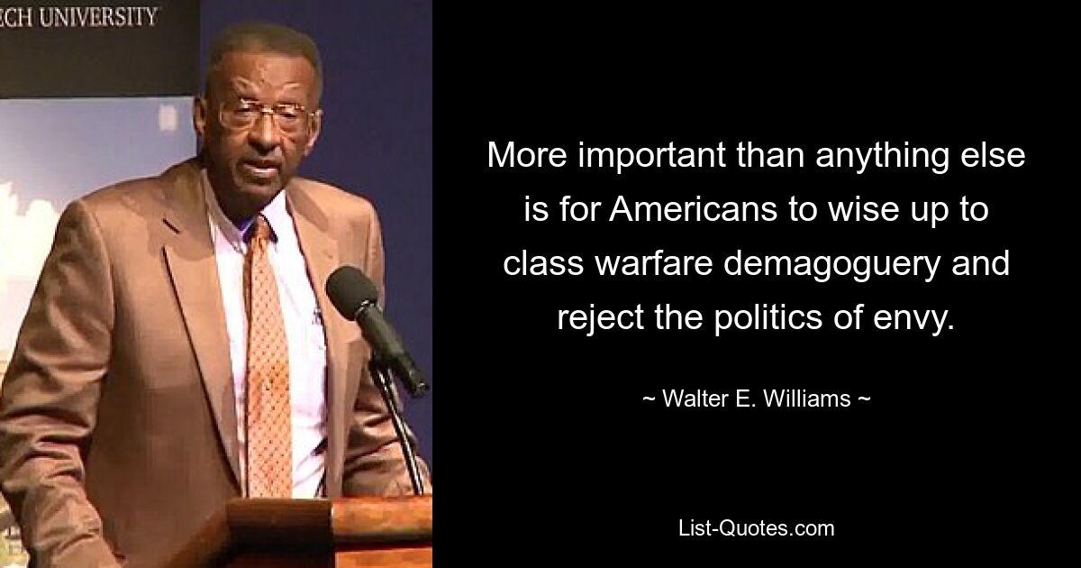 More important than anything else is for Americans to wise up to class warfare demagoguery and reject the politics of envy. — © Walter E. Williams