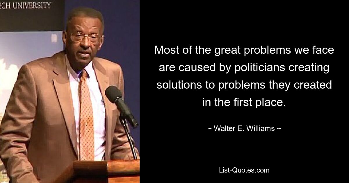 Most of the great problems we face are caused by politicians creating solutions to problems they created in the first place. — © Walter E. Williams