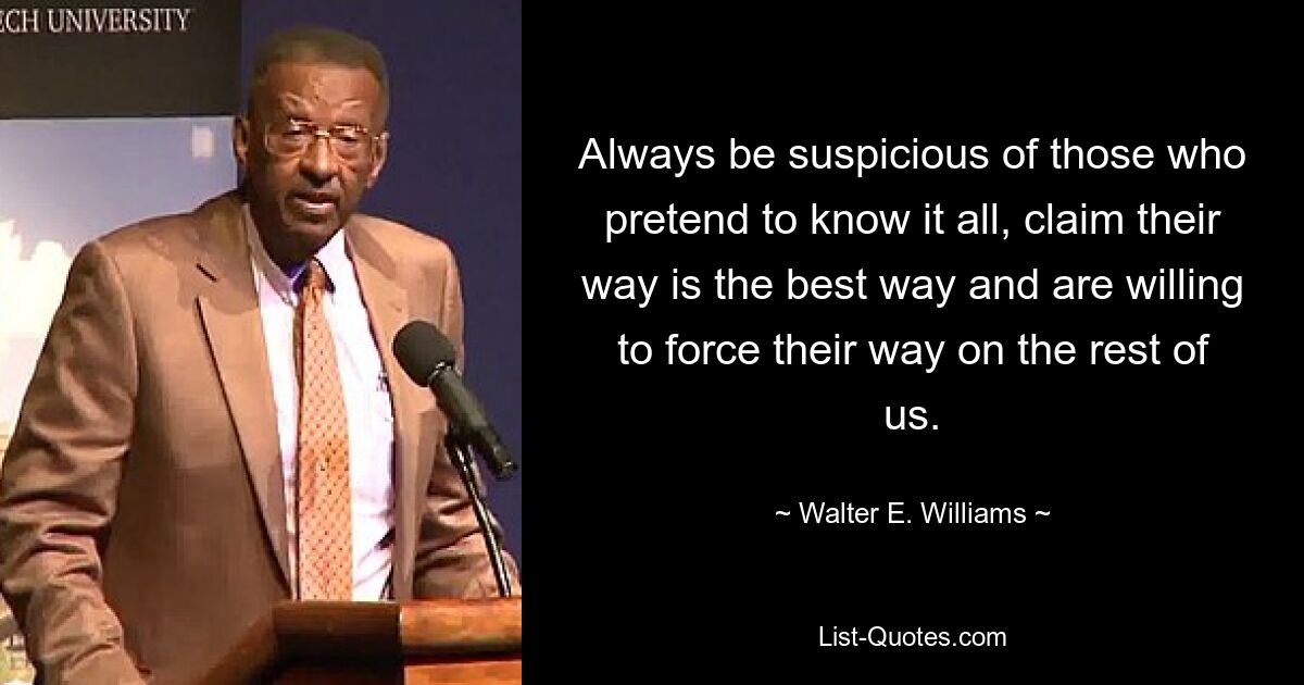 Always be suspicious of those who pretend to know it all, claim their way is the best way and are willing to force their way on the rest of us. — © Walter E. Williams