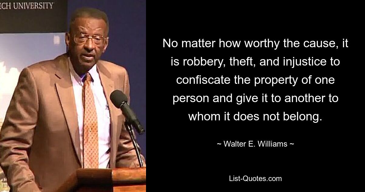 No matter how worthy the cause, it is robbery, theft, and injustice to confiscate the property of one person and give it to another to whom it does not belong. — © Walter E. Williams