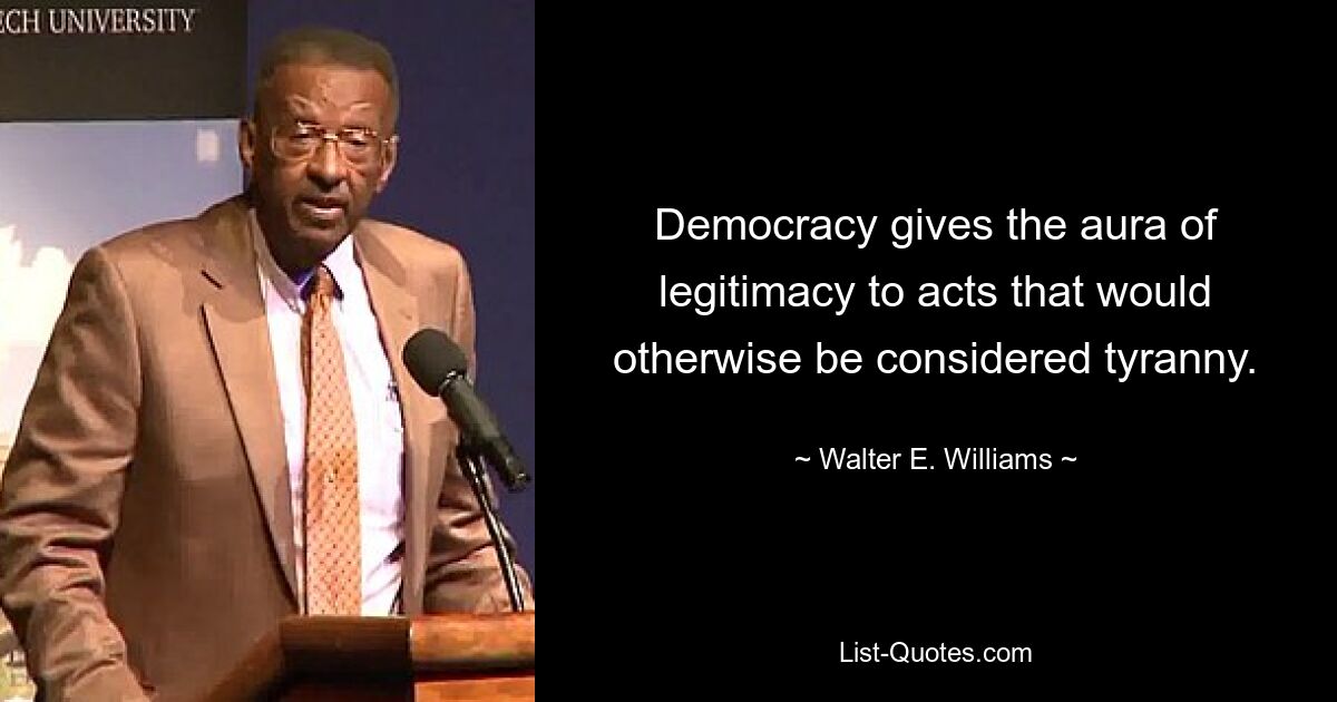 Democracy gives the aura of legitimacy to acts that would otherwise be considered tyranny. — © Walter E. Williams