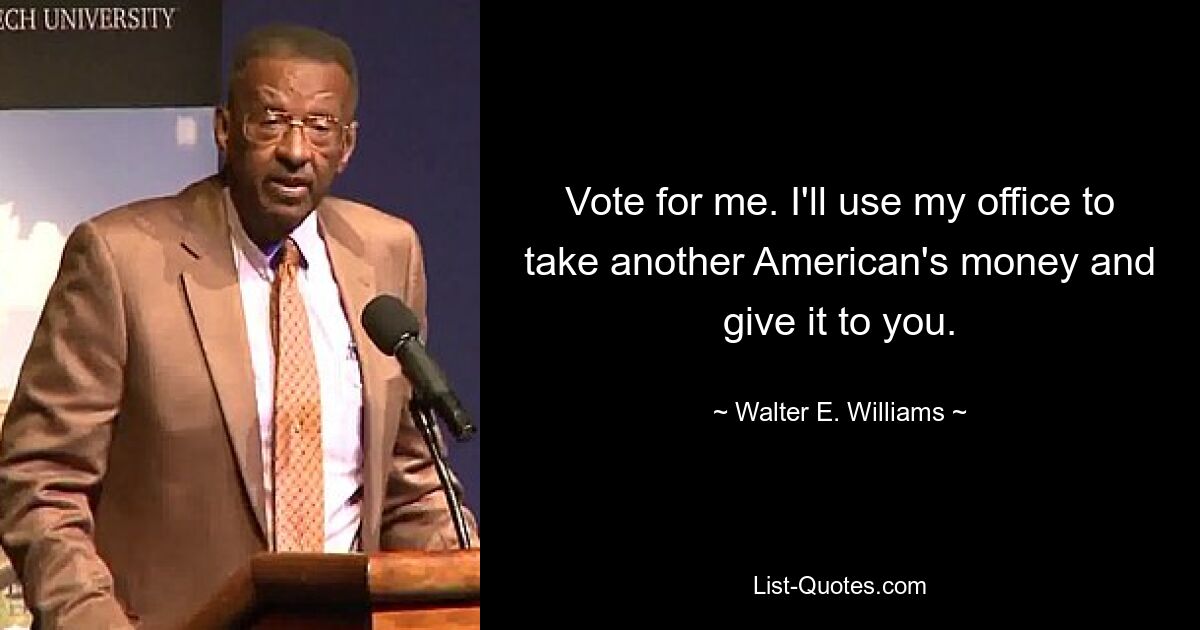 Vote for me. I'll use my office to take another American's money and give it to you. — © Walter E. Williams