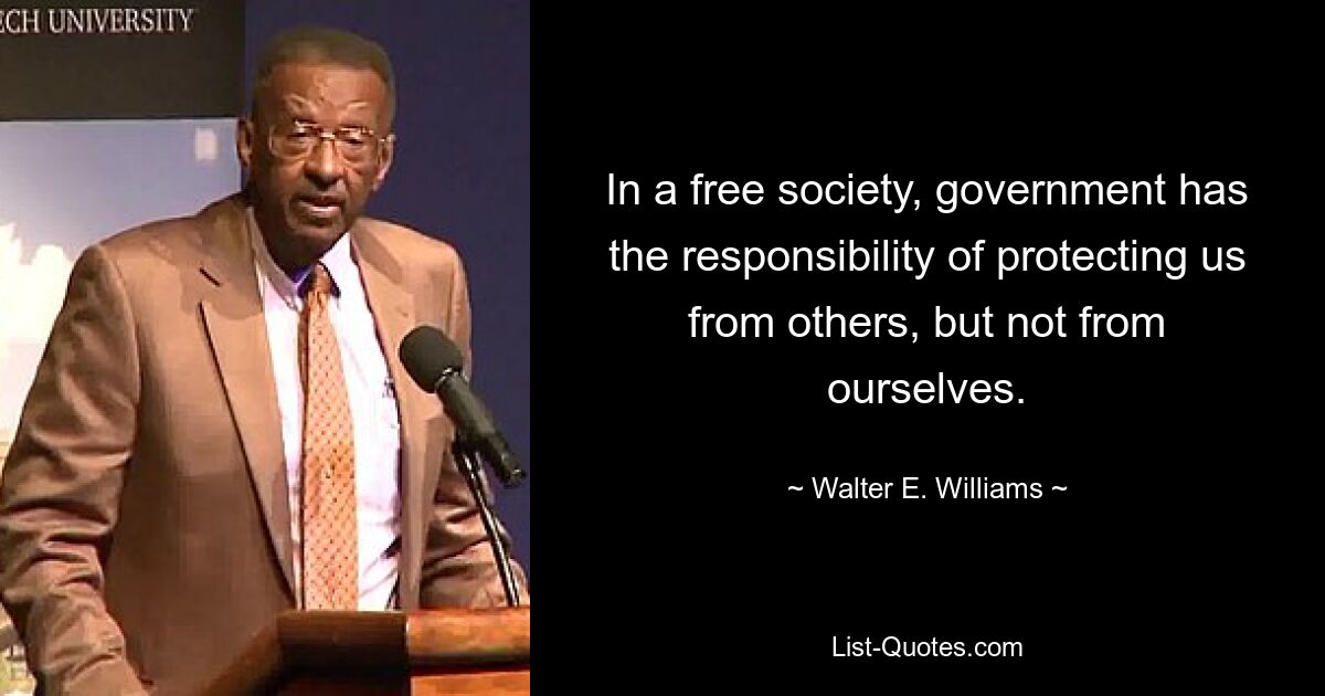 In a free society, government has the responsibility of protecting us from others, but not from ourselves. — © Walter E. Williams