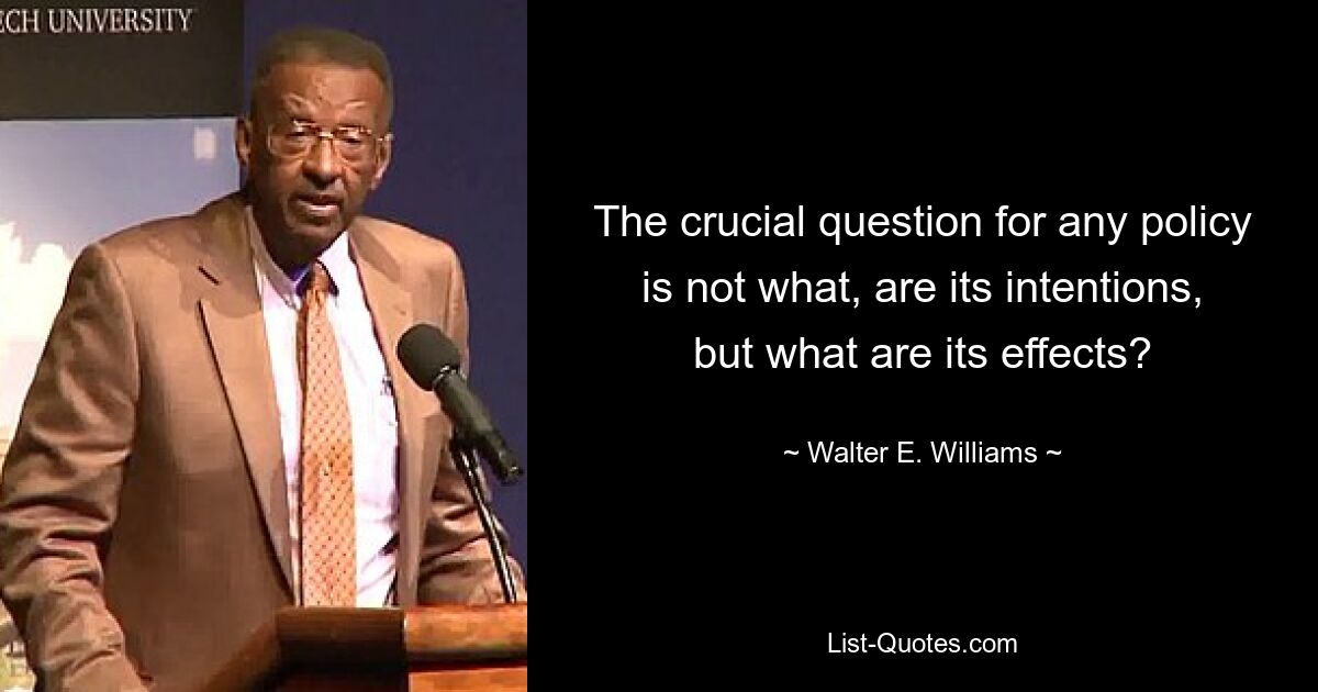 The crucial question for any policy is not what, are its intentions, but what are its effects? — © Walter E. Williams