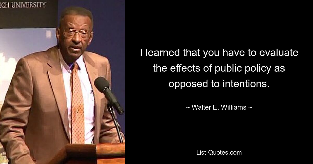 I learned that you have to evaluate the effects of public policy as opposed to intentions. — © Walter E. Williams