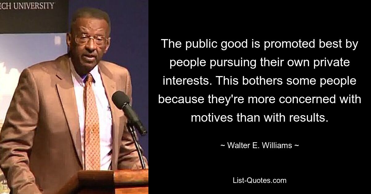 The public good is promoted best by people pursuing their own private interests. This bothers some people because they're more concerned with motives than with results. — © Walter E. Williams