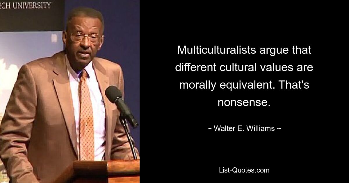 Multiculturalists argue that different cultural values are morally equivalent. That's nonsense. — © Walter E. Williams