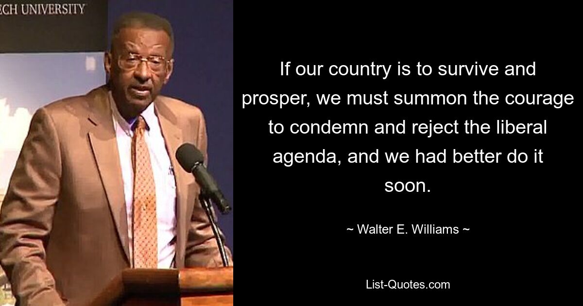 If our country is to survive and prosper, we must summon the courage to condemn and reject the liberal agenda, and we had better do it soon. — © Walter E. Williams