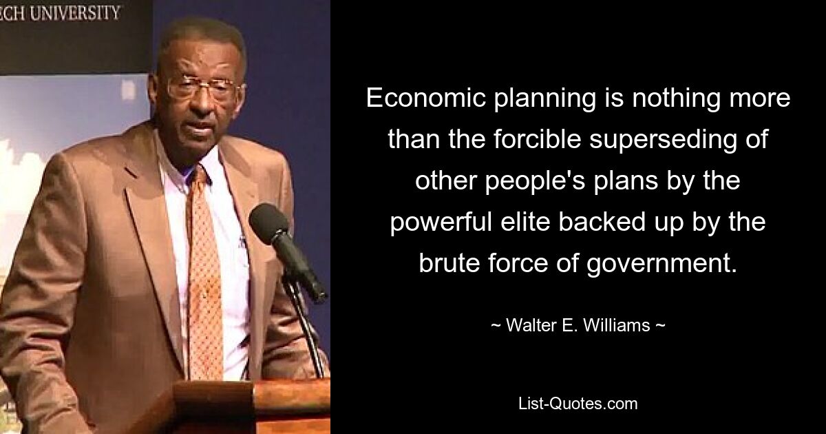 Economic planning is nothing more than the forcible superseding of other people's plans by the powerful elite backed up by the brute force of government. — © Walter E. Williams