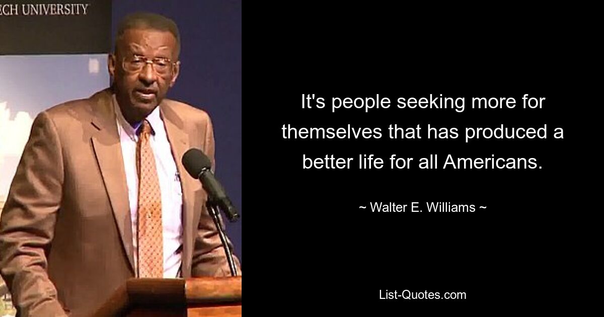 It's people seeking more for themselves that has produced a better life for all Americans. — © Walter E. Williams