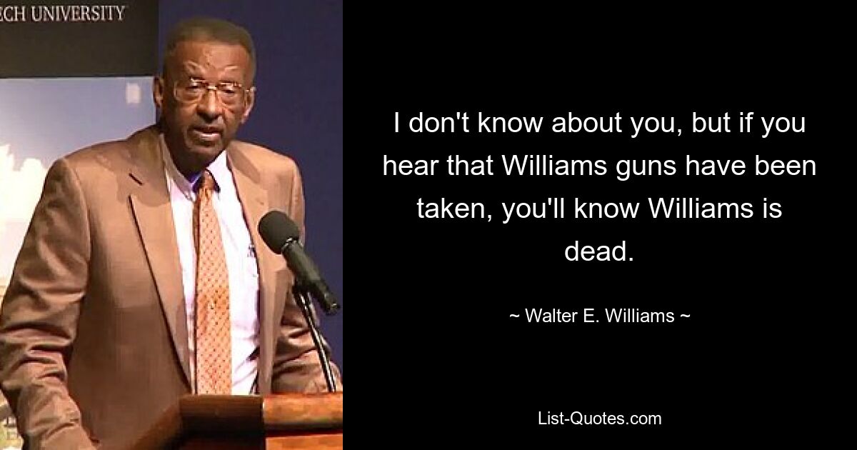 I don't know about you, but if you hear that Williams guns have been taken, you'll know Williams is dead. — © Walter E. Williams