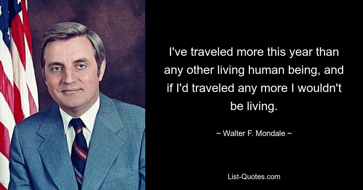 I've traveled more this year than any other living human being, and if I'd traveled any more I wouldn't be living. — © Walter F. Mondale