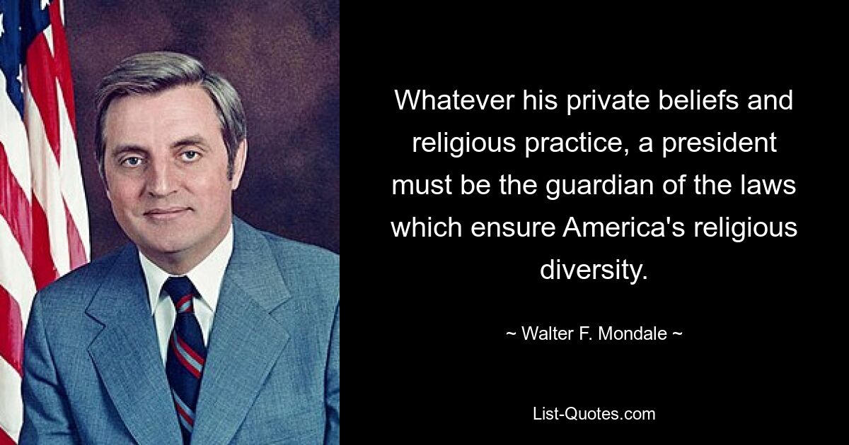 Whatever his private beliefs and religious practice, a president must be the guardian of the laws which ensure America's religious diversity. — © Walter F. Mondale