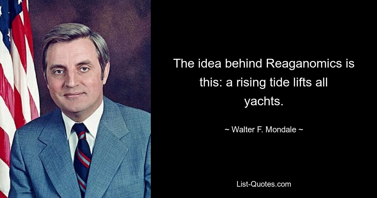 The idea behind Reaganomics is this: a rising tide lifts all yachts. — © Walter F. Mondale