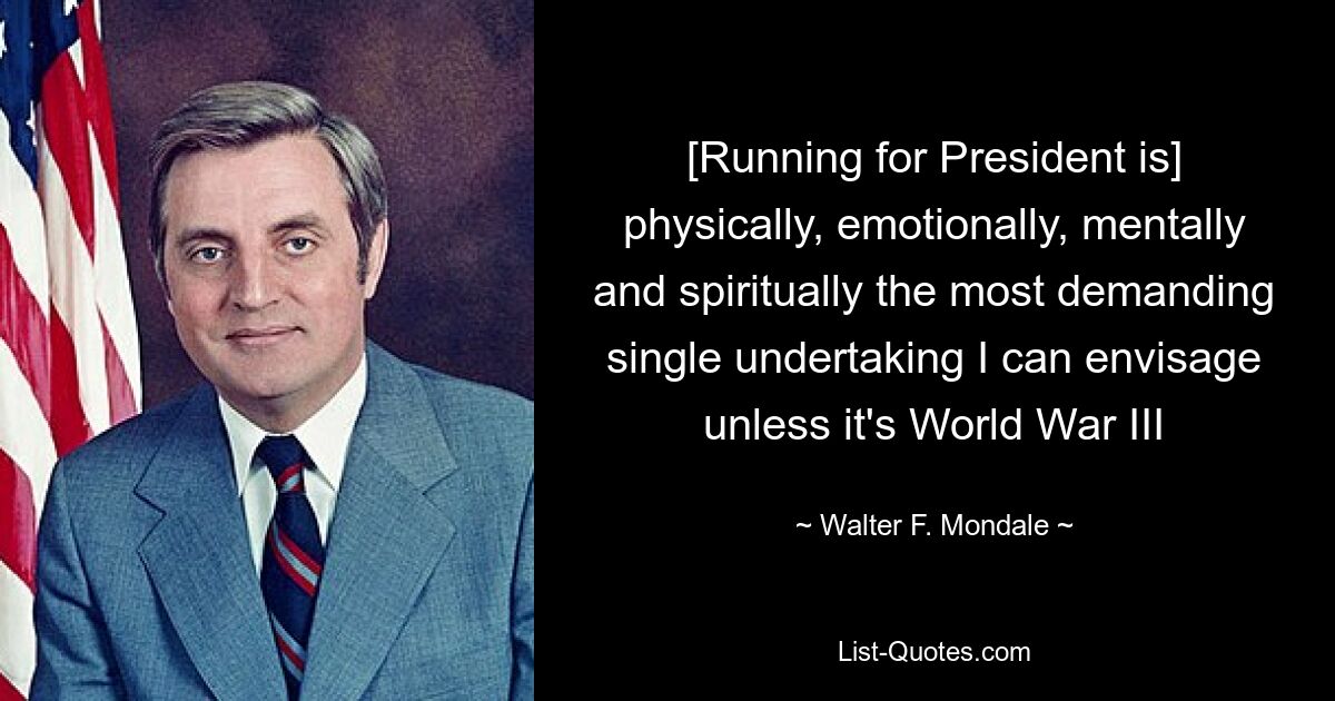 [Running for President is] physically, emotionally, mentally and spiritually the most demanding single undertaking I can envisage unless it's World War III — © Walter F. Mondale