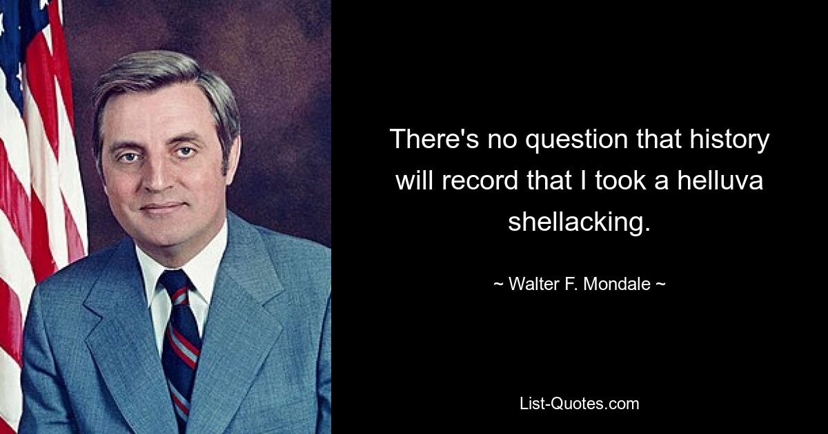 There's no question that history will record that I took a helluva shellacking. — © Walter F. Mondale