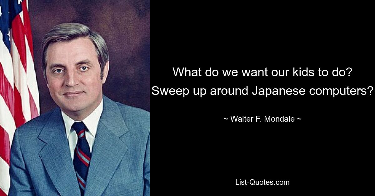 What do we want our kids to do? Sweep up around Japanese computers? — © Walter F. Mondale