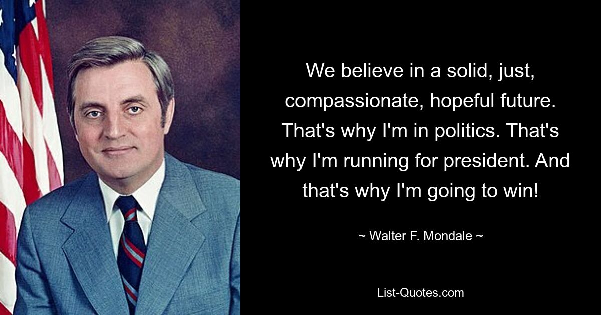 We believe in a solid, just, compassionate, hopeful future. That's why I'm in politics. That's why I'm running for president. And that's why I'm going to win! — © Walter F. Mondale