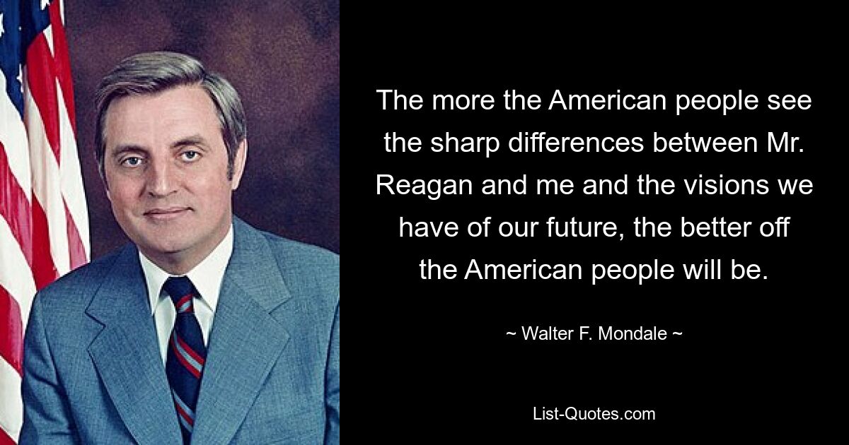 The more the American people see the sharp differences between Mr. Reagan and me and the visions we have of our future, the better off the American people will be. — © Walter F. Mondale