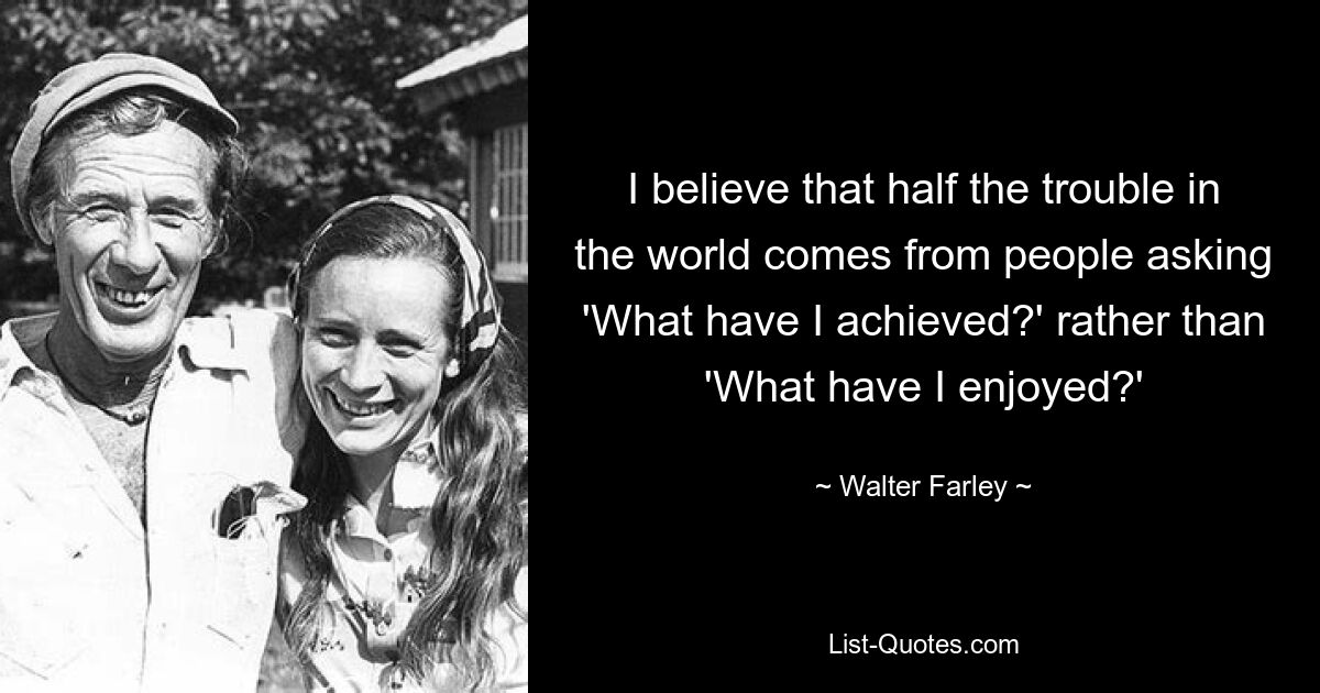 I believe that half the trouble in the world comes from people asking 'What have I achieved?' rather than 'What have I enjoyed?' — © Walter Farley