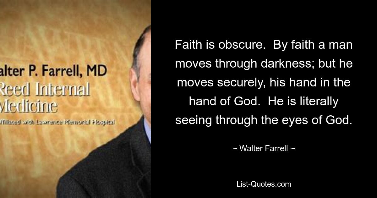 Faith is obscure.  By faith a man moves through darkness; but he moves securely, his hand in the hand of God.  He is literally seeing through the eyes of God. — © Walter Farrell