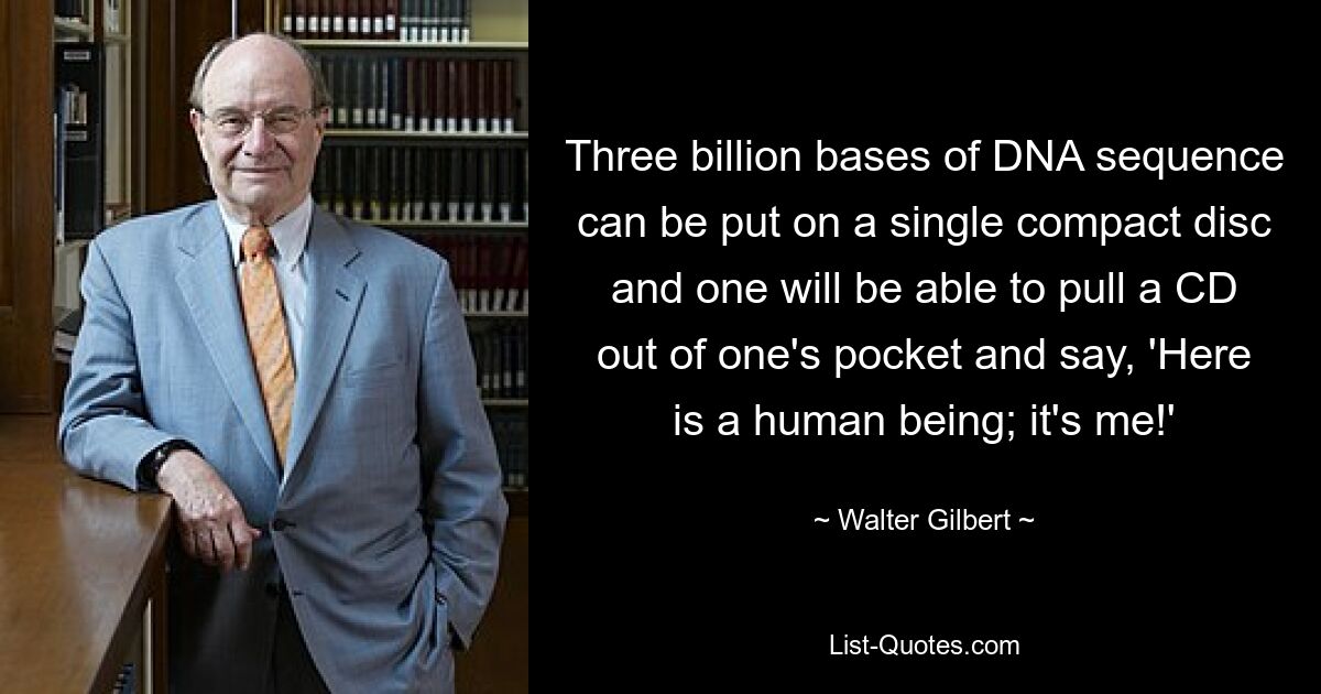 Three billion bases of DNA sequence can be put on a single compact disc and one will be able to pull a CD out of one's pocket and say, 'Here is a human being; it's me!' — © Walter Gilbert