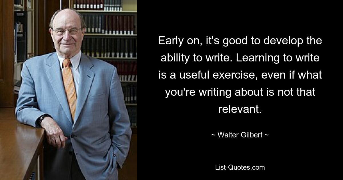 Early on, it's good to develop the ability to write. Learning to write is a useful exercise, even if what you're writing about is not that relevant. — © Walter Gilbert