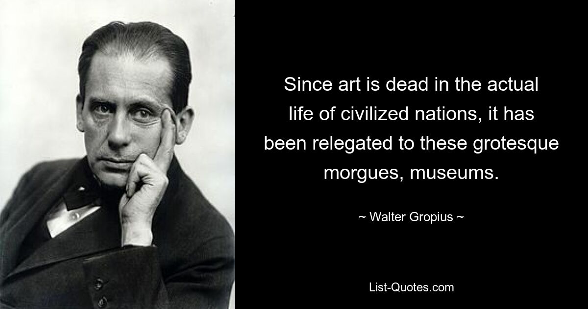 Since art is dead in the actual life of civilized nations, it has been relegated to these grotesque morgues, museums. — © Walter Gropius