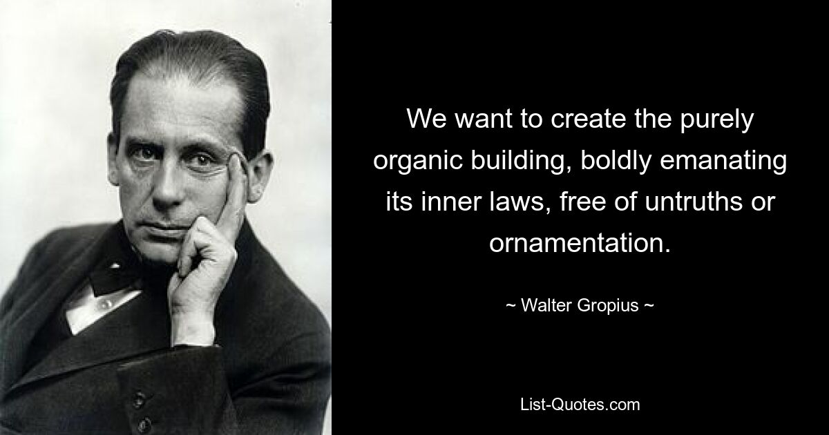 We want to create the purely organic building, boldly emanating its inner laws, free of untruths or ornamentation. — © Walter Gropius