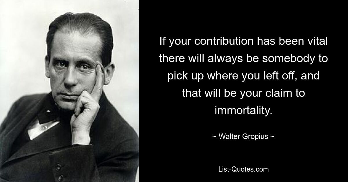 If your contribution has been vital there will always be somebody to pick up where you left off, and that will be your claim to immortality. — © Walter Gropius