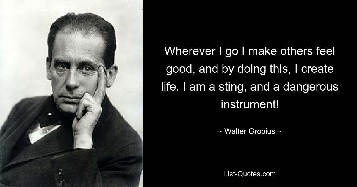 Wherever I go I make others feel good, and by doing this, I create life. I am a sting, and a dangerous instrument! — © Walter Gropius