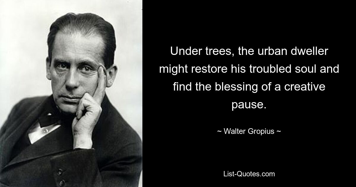 Under trees, the urban dweller might restore his troubled soul and find the blessing of a creative pause. — © Walter Gropius