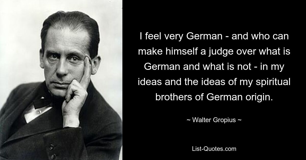 I feel very German - and who can make himself a judge over what is German and what is not - in my ideas and the ideas of my spiritual brothers of German origin. — © Walter Gropius