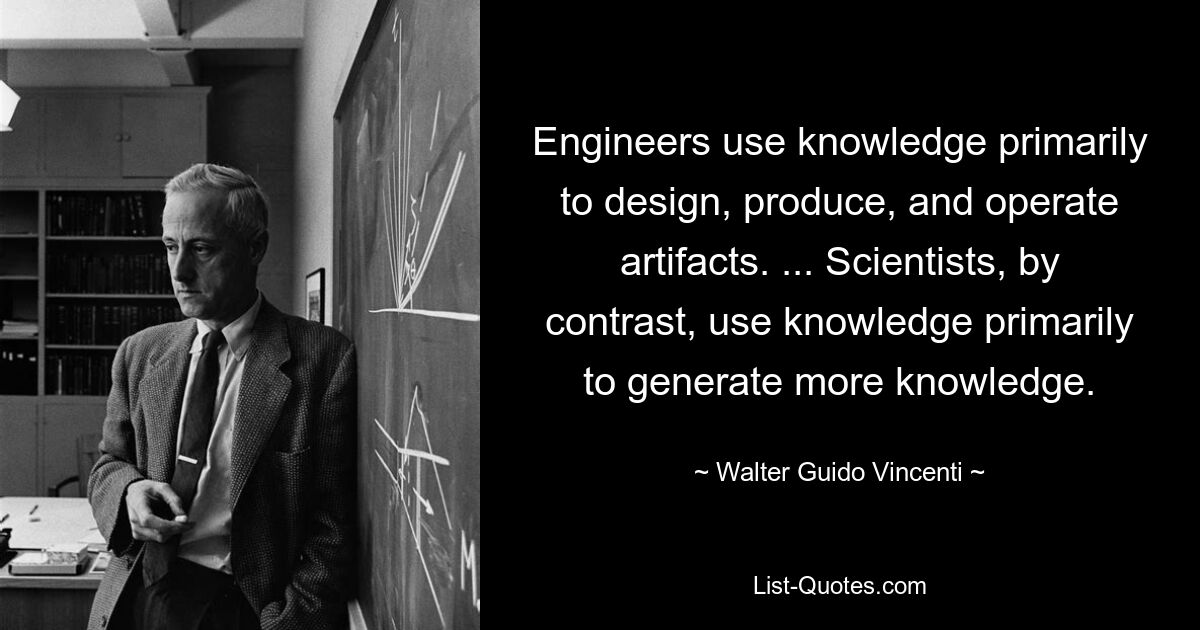 Engineers use knowledge primarily to design, produce, and operate artifacts. ... Scientists, by contrast, use knowledge primarily to generate more knowledge. — © Walter Guido Vincenti