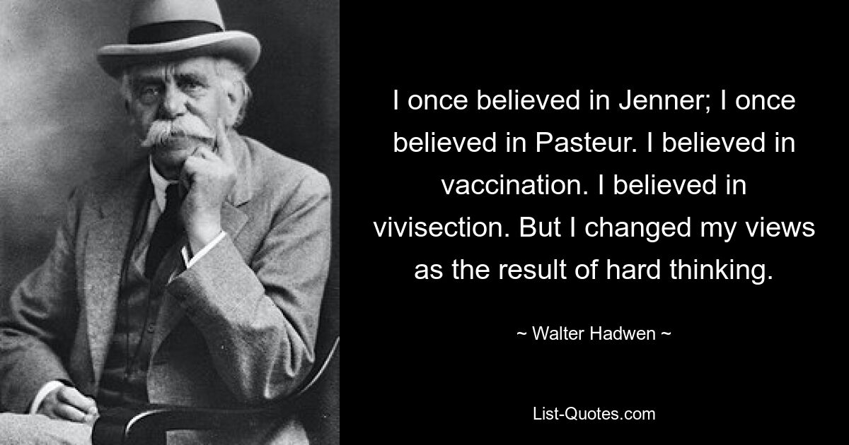 I once believed in Jenner; I once believed in Pasteur. I believed in vaccination. I believed in vivisection. But I changed my views as the result of hard thinking. — © Walter Hadwen