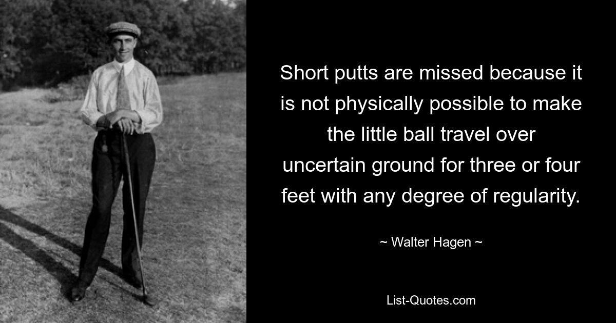 Short putts are missed because it is not physically possible to make the little ball travel over uncertain ground for three or four feet with any degree of regularity. — © Walter Hagen