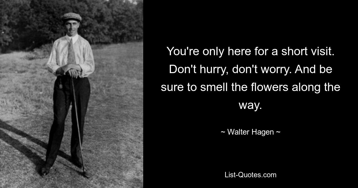 You're only here for a short visit. Don't hurry, don't worry. And be sure to smell the flowers along the way. — © Walter Hagen