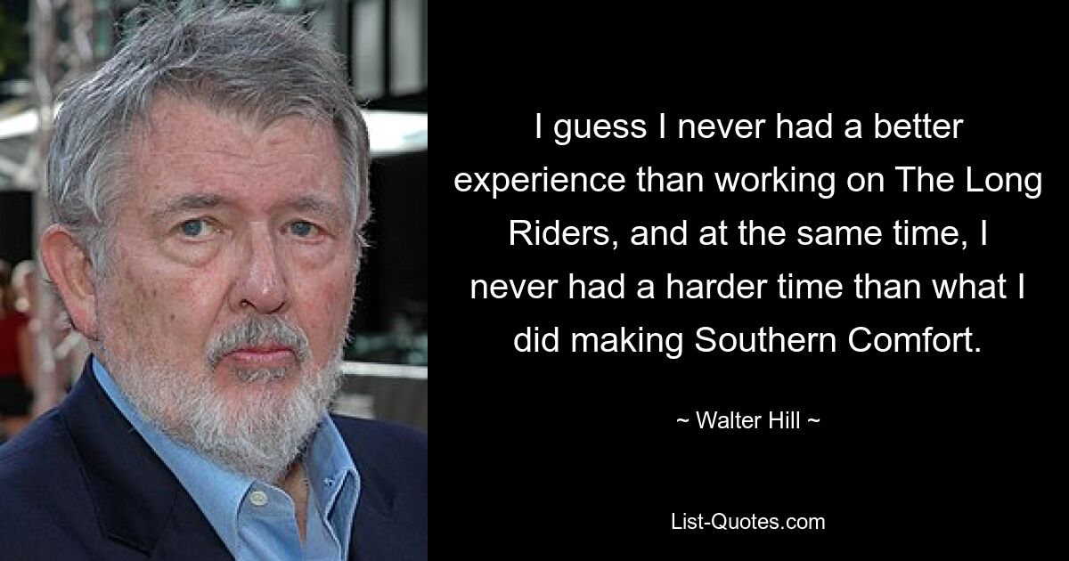 I guess I never had a better experience than working on The Long Riders, and at the same time, I never had a harder time than what I did making Southern Comfort. — © Walter Hill