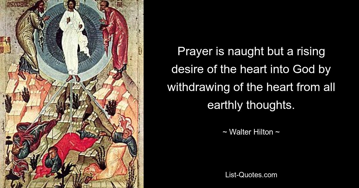 Prayer is naught but a rising desire of the heart into God by withdrawing of the heart from all earthly thoughts. — © Walter Hilton