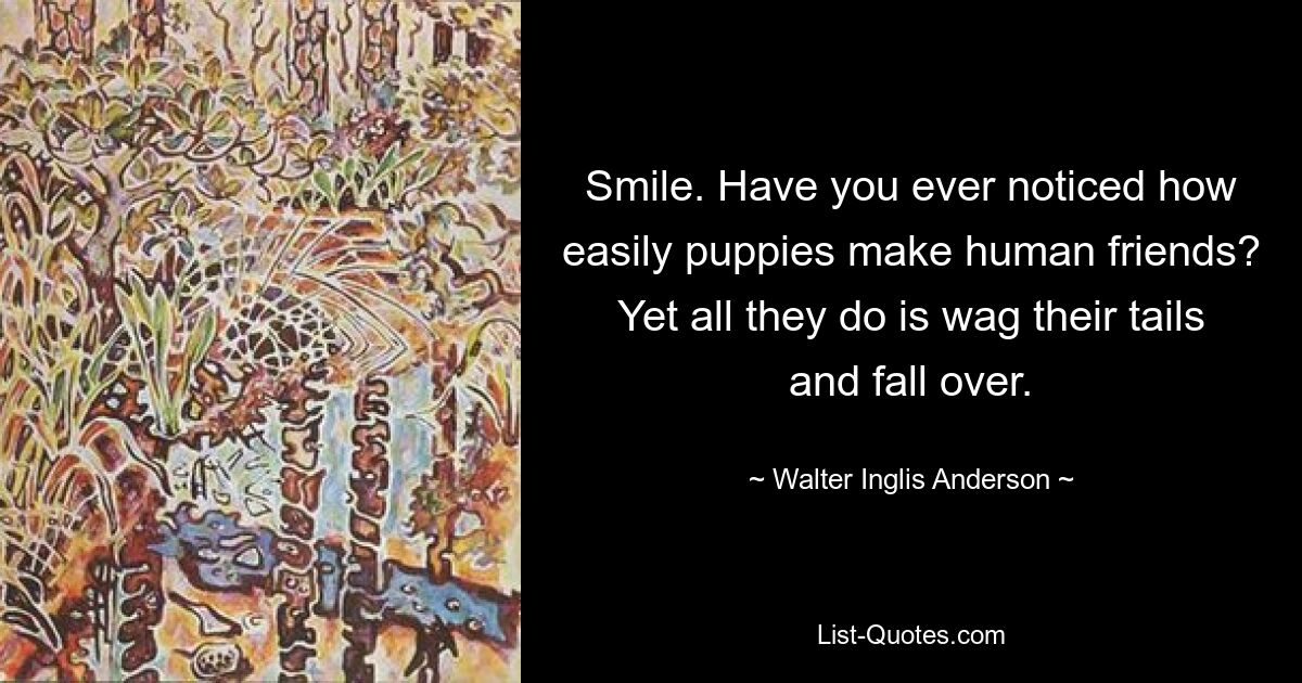 Smile. Have you ever noticed how easily puppies make human friends? Yet all they do is wag their tails and fall over. — © Walter Inglis Anderson