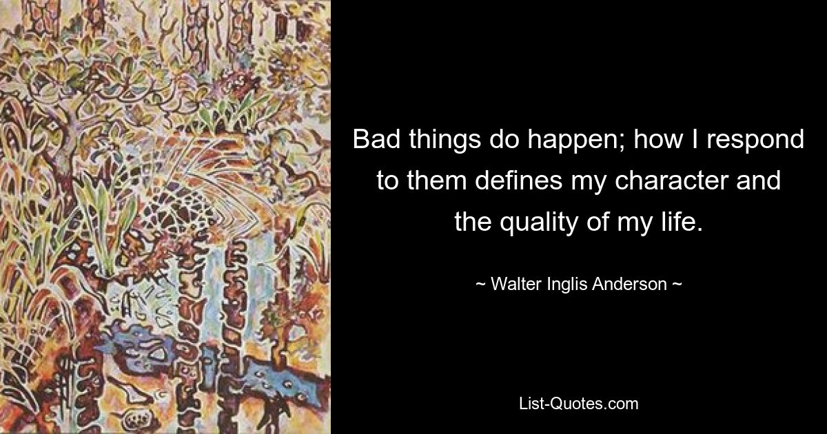 Bad things do happen; how I respond to them defines my character and the quality of my life. — © Walter Inglis Anderson