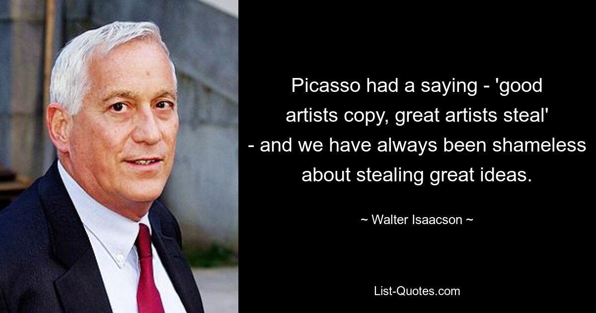 Picasso had a saying - 'good artists copy, great artists steal' - and we have always been shameless about stealing great ideas. — © Walter Isaacson