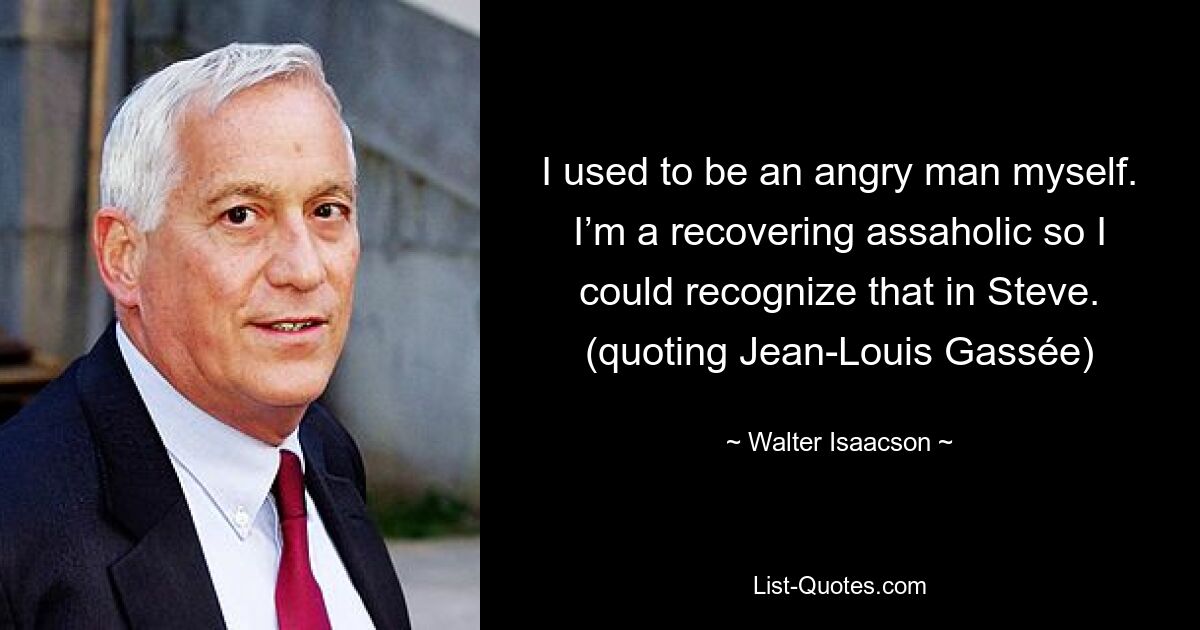 I used to be an angry man myself. I’m a recovering assaholic so I could recognize that in Steve. (quoting Jean-Louis Gassée) — © Walter Isaacson