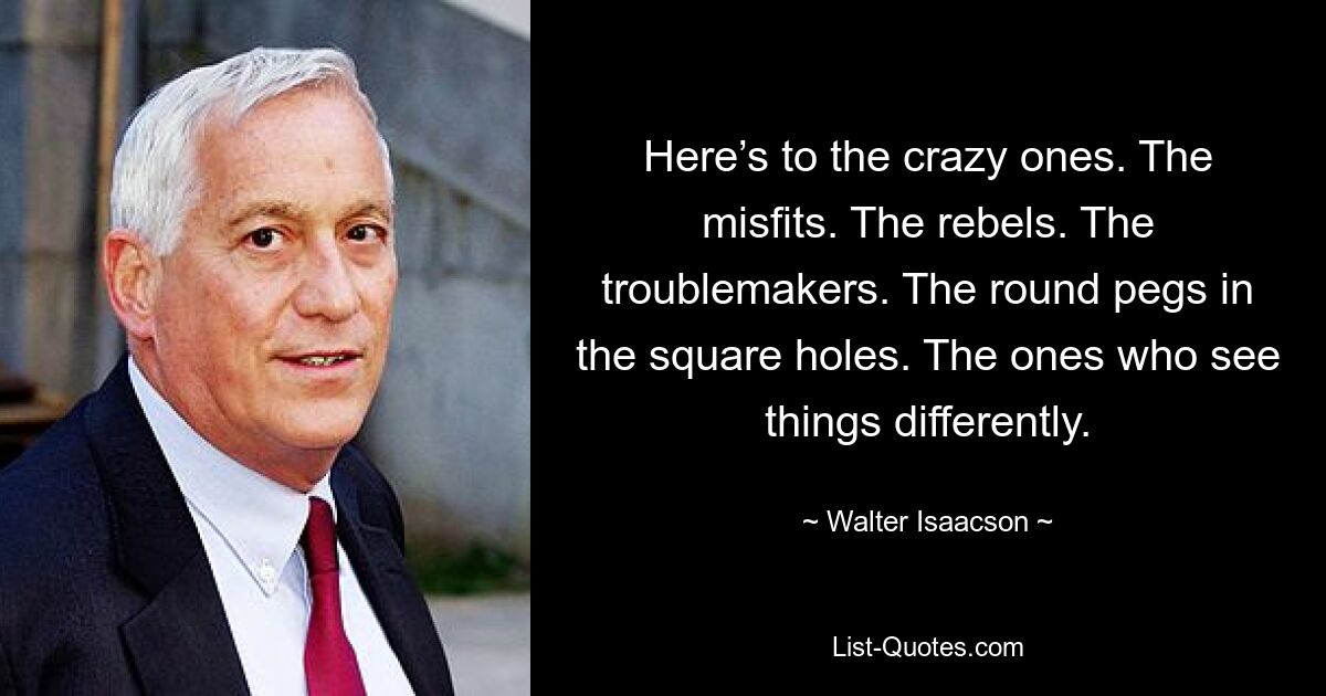 Here’s to the crazy ones. The misfits. The rebels. The troublemakers. The round pegs in the square holes. The ones who see things differently. — © Walter Isaacson