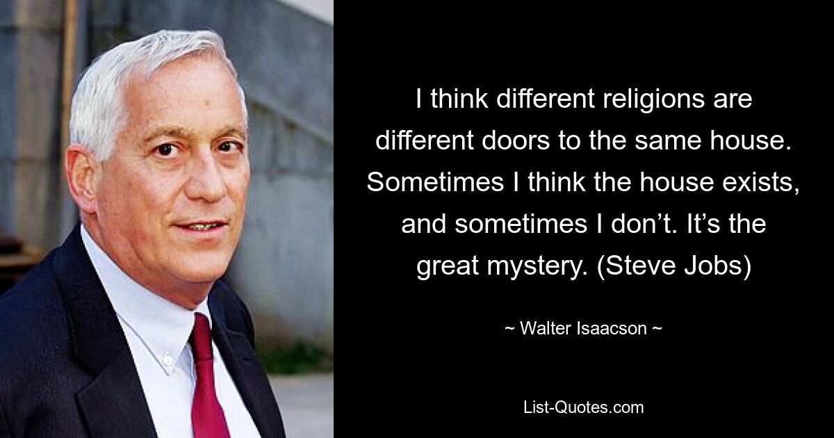 I think different religions are different doors to the same house. Sometimes I think the house exists, and sometimes I don’t. It’s the great mystery. (Steve Jobs) — © Walter Isaacson