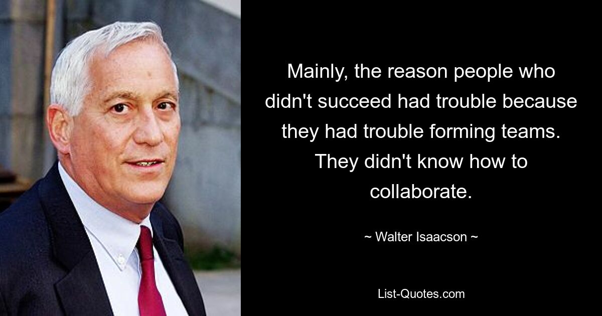 Mainly, the reason people who didn't succeed had trouble because they had trouble forming teams. They didn't know how to collaborate. — © Walter Isaacson