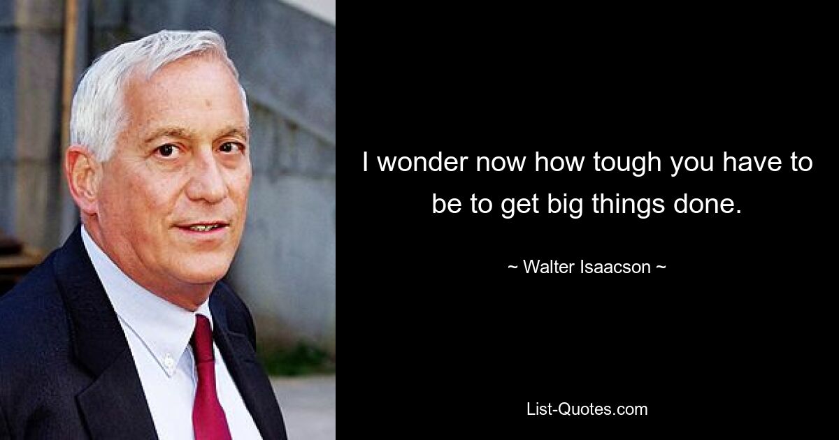 I wonder now how tough you have to be to get big things done. — © Walter Isaacson