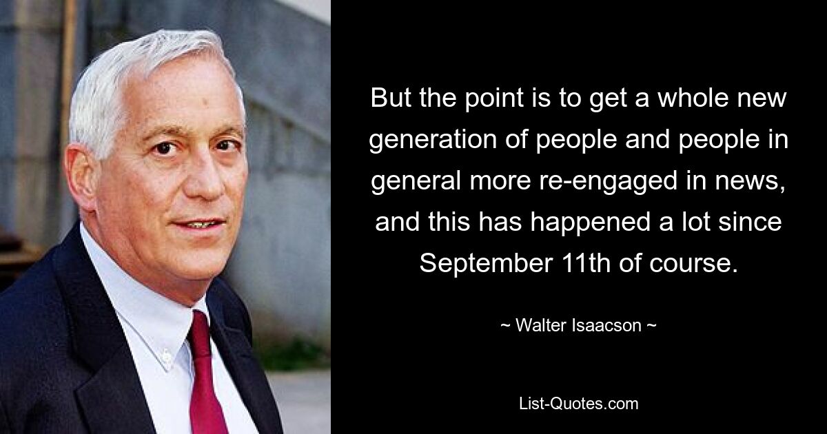 But the point is to get a whole new generation of people and people in general more re-engaged in news, and this has happened a lot since September 11th of course. — © Walter Isaacson