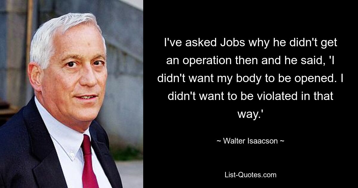 I've asked Jobs why he didn't get an operation then and he said, 'I didn't want my body to be opened. I didn't want to be violated in that way.' — © Walter Isaacson